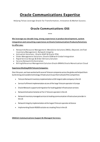 Oracle Communications Expertise
Helping Telcos Leverage Oracle for Transformation, Innovation & Market Success.
Oracle Communications OSS
****
We leverage our decade long, strong experience in product development, system
integration and consulting experience on Oracle Communication Products/Solutions
to offer you:
 Network & Resource Management: MetaSolve Solutions (MSS), Objectel, Unified
Inventory Management, Network Integrity
 Activation Solutions : Oracle ASAP & Oracle IPSA
 Order Management Solutions: Oracle OSM with Siebel Integration
 Rapid Service Design & Order Delivery Solution
 Service Network Orchestration
 Billing & Revenue Management Solution Oracle BRM & Oracle Monetization Cloud
Experience WorkingWithTelecomCompanies:
Overthe years,we have workedwithseveral Telecomcompaniesacrossthe globe andhelpedthem
buildstrongandscalable technologyinfrastructure toputthemaheadof the competition.
 TelecomNetworkInventoryimplementationat5th largestcable companyinthe US
 Service Fulfilmentimplementationatone of the large TelecomoperatorinEurope
 Oracle Metasolvsupportandmigrationforleadingglobal infrastructure services
 NetworkActivationSolutionatTier2 Telecomoperatorinthe US
 NetworkInventorymanagedservicestoleadingcommunicationinfrastructure providerin
the US
 NetworkIntegrityimplementationatthe largestTelecomoperatoratGreece
 ImplementingOracle RSDODsolutionata leadingTelcointhe US
ORACLE Communications Support & Managed Services:
 