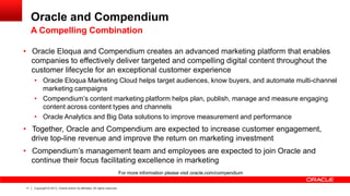 Oracle and Compendium
A Compelling Combination

• Oracle Eloqua and Compendium creates an advanced marketing platform that enables
companies to effectively deliver targeted and compelling digital content throughout the
customer lifecycle for an exceptional customer experience
• Oracle Eloqua Marketing Cloud helps target audiences, know buyers, and automate multi-channel
marketing campaigns
• Compendium’s content marketing platform helps plan, publish, manage and measure engaging
content across content types and channels
• Oracle Analytics and Big Data solutions to improve measurement and performance

• Together, Oracle and Compendium are expected to increase customer engagement,
drive top-line revenue and improve the return on marketing investment
• Compendium’s management team and employees are expected to join Oracle and
continue their focus facilitating excellence in marketing
For more information please visit oracle.com/compendium
11

Copyright © 2013, Oracle and/or its affiliates. All rights reserved.

 