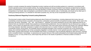 Oracle is currently reviewing the existing Compendium product roadmap and will be providing guidance to customers in accordance with
Oracle's standard product communication policies. Any resulting features and timing of release of such features as determined by Oracle's
review of Compendium’s product roadmap are at the sole discretion of Oracle. All product roadmap information, whether communicated by
Compendium or by Oracle, does not represent a commitment to deliver any material, code, or functionality, and should not be relied upon in
making purchasing decisions. It is intended for information purposes only, and may not be incorporated into any contract.
Cautionary Statement Regarding Forward-Looking Statements
This document contains certain forward-looking statements about Oracle and Compendium, including statements that involve risks and
uncertainties concerning Oracle’s acquisition of Compendium, anticipated customer benefits and general business outlook. When used in this
document, the words “anticipates”, “can”, “will”, “look forward to”, “expected” and similar expressions and any other statements that are not
historical facts are intended to identify those assertions as forward-looking statements. Any such statement may be influenced by a variety of
factors, many of which are beyond the control of Oracle or Compendium, that could cause actual outcomes and results to be materially different
from those projected, described, expressed or implied in this document due to a number of risks and uncertainties. Potential risks and
uncertainties include, among others, the possibility that the anticipated synergies of the combined companies may not be achieved after
closing, the combined operations may not be successfully integrated in a timely manner, if at all, general economic conditions in regions in
which either company does business, and the possibility that Oracle or Compendium may be adversely affected by other economic, business,
and/or competitive factors. Accordingly, no assurances can be given that any of the events anticipated by the forward-looking statements will
transpire or occur, or if any of them do so, what impact they will have on the results of operations or financial condition of Oracle or
Compendium.

2

Copyright © 2013, Oracle and/or its affiliates. All rights reserved.

 