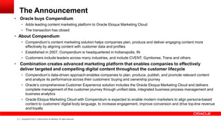 The Announcement

• Oracle buys Compendium

• Adds leading content marketing platform to Oracle Eloqua Marketing Cloud
• The transaction has closed

• About Compendium
• Compendium’s content marketing solution helps companies plan, produce and deliver engaging content more
effectively by aligning content with customer data and profiles
• Established in 2007, Compendium is headquartered in Indianapolis, IN
• Customers include leaders across many industries, and include CVENT, Gymboree, Trane and others

• Combination creates advanced marketing platform that enables companies to effectively
deliver targeted and compelling digital content throughout the customer lifecycle
• Compendium’s data-driven approach enables companies to plan, produce, publish, and promote relevant content
and analyze its performance across their customers’ buying and ownership journey
• Oracle’s comprehensive Customer Experience solution includes the Oracle Eloqua Marketing Cloud and delivers
complete management of the customer journey through unified data, integrated business process management and
business analytics
• Oracle Eloqua Marketing Cloud with Compendium is expected to enable modern marketers to align persona-based
content to customers’ digital body language, to increase engagement, improve conversion and drive top-line revenue
and loyalty
3

Copyright © 2013, Oracle and/or its affiliates. All rights reserved.

 