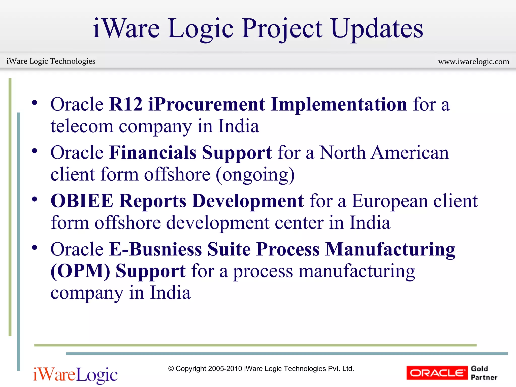 iWare Logic Project Updates Oracle  R12 iProcurement Implementation  for a telecom company in India  Oracle  Financials Support  for a North American client form offshore (ongoing)  OBIEE Reports Development  for a European client form offshore development center in India Oracle  E-Busniess Suite Process Manufacturing (OPM) Support  for a process manufacturing company in India  