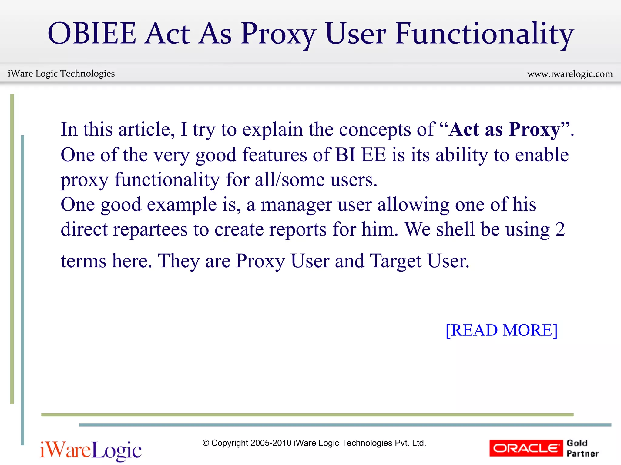 OBIEE Act As Proxy User Functionality In this article, I try to explain the concepts of “ Act as Proxy ”. One of the very good features of BI EE is its ability to enable proxy functionality for all/some users. One good example is, a manager user allowing one of his direct repartees to create reports for him. We shell be using 2 terms here. They are Proxy User and Target User.       [READ MORE] 