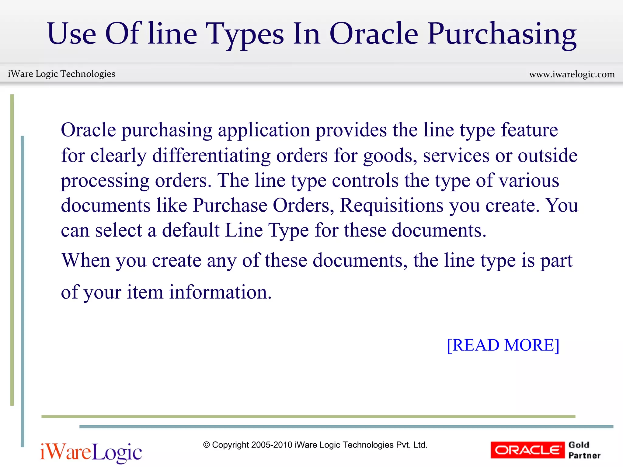 Use Of line Types In Oracle Purchasing Oracle purchasing application provides the line type feature for clearly differentiating orders for goods, services or outside processing orders. The line type controls the type of various documents like Purchase Orders, Requisitions you create. You can select a default Line Type for these documents.  When you create any of these documents, the line type is part of your item information.       [READ MORE] 