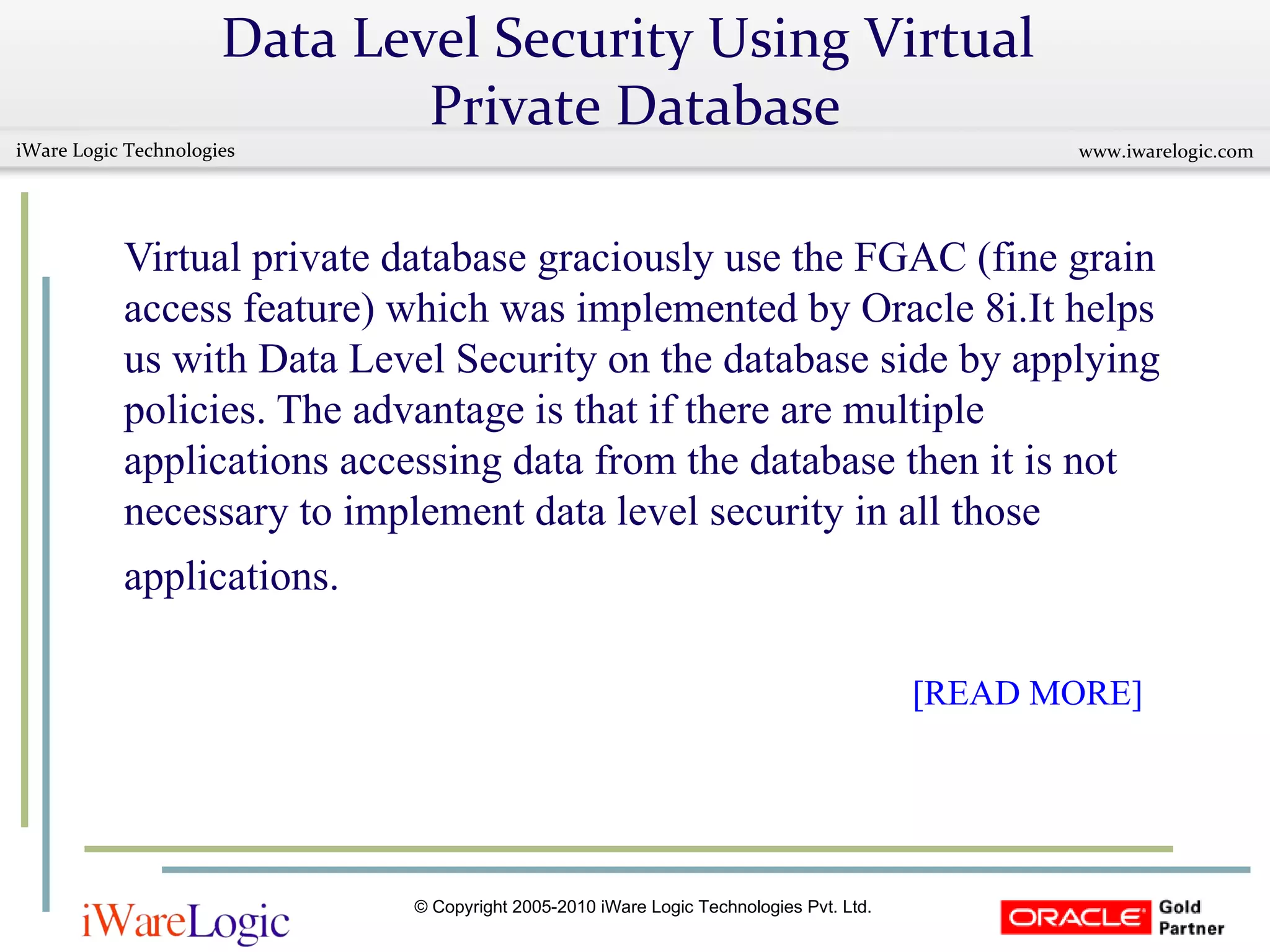 Data Level Security Using Virtual  Private Database Virtual private database graciously use the FGAC (fine grain access feature) which was implemented by Oracle 8i.It helps us with Data Level Security on the database side by applying policies. The advantage is that if there are multiple applications accessing data from the database then it is not necessary to implement data level security in all those applications.       [READ MORE]   