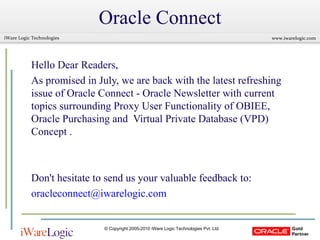 Oracle Connect Hello Dear Readers,  As promised in July, we are back with the latest refreshing issue of Oracle Connect - Oracle Newsletter with current topics surrounding Proxy User Functionality of OBIEE, Oracle Purchasing and  Virtual Private Database (VPD) Concept . Don't hesitate to send us your valuable feedback to: [email_address] 
