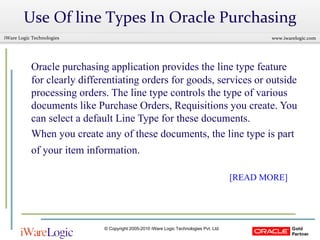 Use Of line Types In Oracle Purchasing Oracle purchasing application provides the line type feature for clearly differentiating orders for goods, services or outside processing orders. The line type controls the type of various documents like Purchase Orders, Requisitions you create. You can select a default Line Type for these documents.  When you create any of these documents, the line type is part of your item information.       [READ MORE] 