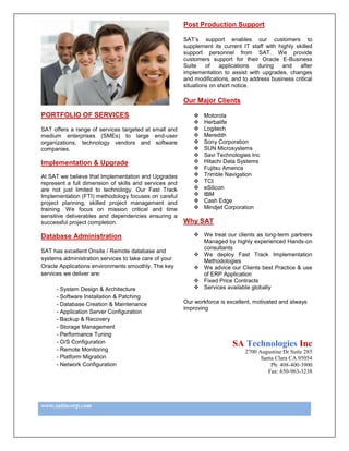 Post Production Support

                                                        SAT‟s support enables our customers to
                                                        supplement its current IT staff with highly skilled
                                                        support personnel from SAT. We provide
                                                        customers support for their Oracle E-Business
                                                        Suite    of    applications  during   and    after
                                                        implementation to assist with upgrades, changes
                                                        and modifications, and to address business critical
                                                        situations on short notice.

                                                        Our Major Clients

PORTFOLIO OF SERVICES                                          Motorola
                                                               Herbalife
SAT offers a range of services targeted at small and           Logitech
medium enterprises (SMEs) to large end-user                    Meredith
organizations, technology vendors and software                 Sony Corporation
companies.                                                     SUN Microsystems
                                                               Savi Technologies Inc
Implementation & Upgrade                                       Hitachi Data Systems
                                                               Fujitsu America
At SAT we believe that Implementation and Upgrades             Trimble Navigation
represent a full dimension of skills and services and          TCI
are not just limited to technology. Our Fast Track             eSilicon
Implementation (FTI) methodology focuses on careful            IBM
project planning, skilled project management and               Cash Edge
training. We focus on mission critical and time                Mindjet Corporation
sensitive deliverables and dependencies ensuring a
successful project completion.                          Why SAT

Database Administration                                      We treat our clients as long-term partners
                                                              Managed by highly experienced Hands-on
                                                              consultants
SAT has excellent Onsite / Remote database and
                                                             We deploy Fast Track Implementation
systems administration services to take care of your          Methodologies
Oracle Applications environments smoothly. The key           We advice our Clients best Practice & use
services we deliver are:                                      of ERP Application
                                                             Fixed Price Contracts
      - System Design & Architecture                         Services available globally
      - Software Installation & Patching
      - Database Creation & Maintenance                 Our workforce is excellent, motivated and always
                                                        improving
      - Application Server Configuration
      - Backup & Recovery
      - Storage Management
      - Performance Tuning
      - O/S Configuration                                                  SA Technologies Inc
      - Remote Monitoring                                                       2700 Augustine Dr Suite 285
      - Platform Migration                                                            Santa Clara CA 95054
      - Network Configuration                                                             Ph: 408-400-3900
                                                                                         Fax: 650-963-3238




www.satincorp.com
 