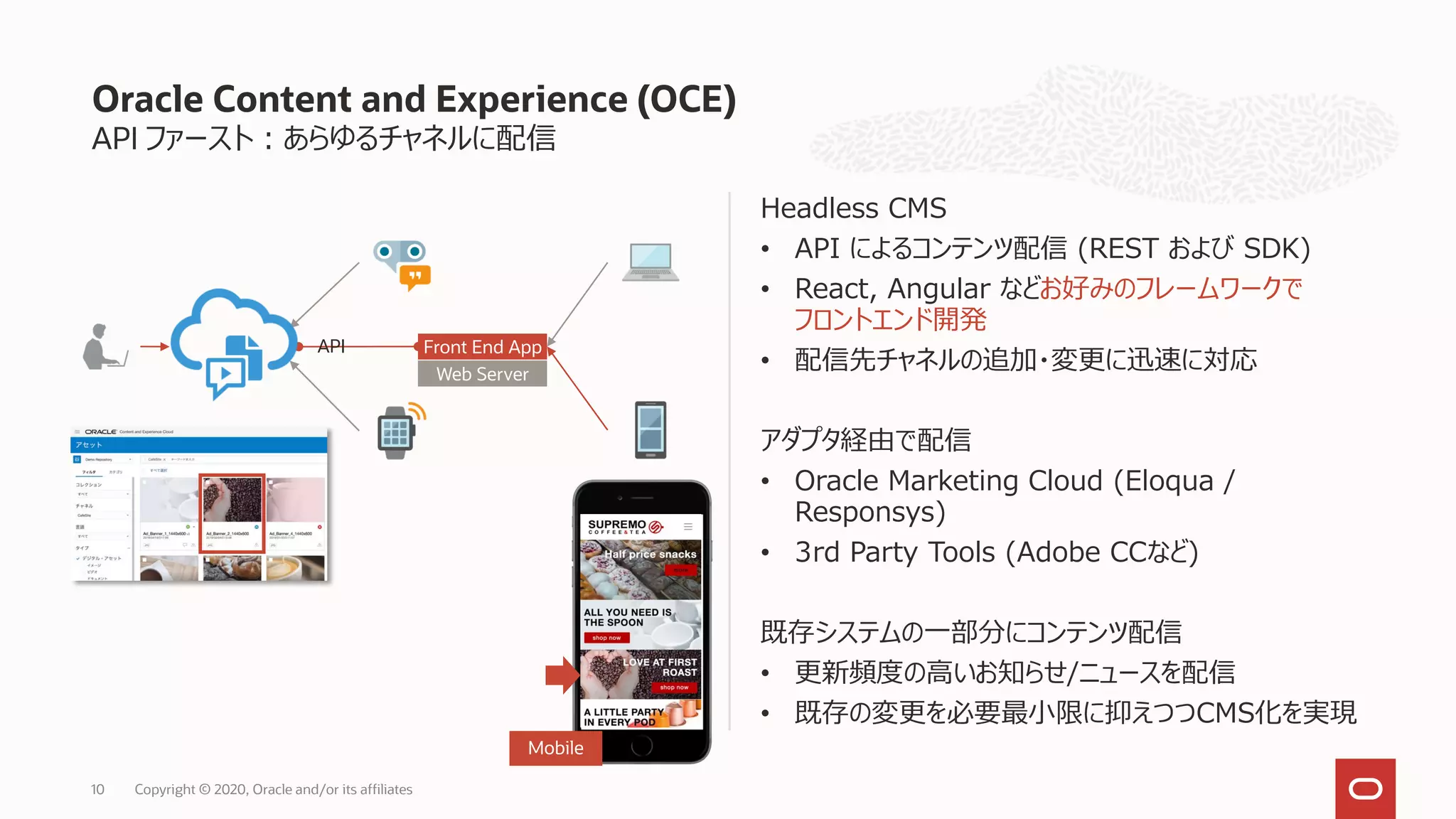 API ファースト：あらゆるチャネルに配信
Headless CMS
• API によるコンテンツ配信 (REST および SDK)
• React, Angular などお好みのフレームワークで
フロントエンド開発
• 配信先チャネルの追加・変更に迅速に対応
アダプタ経由で配信
• Oracle Marketing Cloud (Eloqua /
Responsys)
• 3rd Party Tools (Adobe CCなど)
既存システムの一部分にコンテンツ配信
• 更新頻度の高いお知らせ/ニュースを配信
• 既存の変更を必要最小限に抑えつつCMS化を実現
Oracle Content and Experience (OCE)
Copyright © 2020, Oracle and/or its affiliates10
Web Server
Front End App
Mobile
API
 