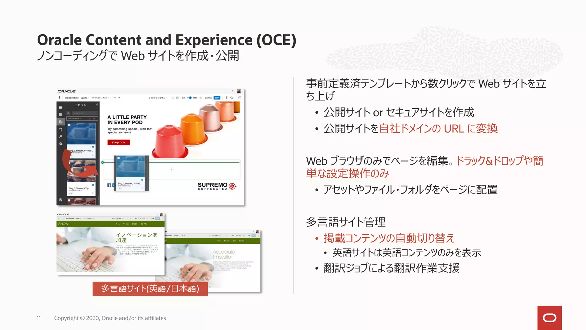 ノンコーディングで Web サイトを作成・公開
事前定義済テンプレートから数クリックで Web サイトを立
ち上げ
• 公開サイト or セキュアサイトを作成
• 公開サイトを自社ドメインの URL に変換
Web ブラウザのみでページを編集。ドラック&ドロップや簡
単な設定操作のみ
• アセットやファイル・フォルダをページに配置
多言語サイト管理
• 掲載コンテンツの自動切り替え
• 英語サイトは英語コンテンツのみを表示
• 翻訳ジョブによる翻訳作業支援
Oracle Content and Experience (OCE)
Copyright © 2020, Oracle and/or its affiliates11
多言語サイト(英語/日本語)
 