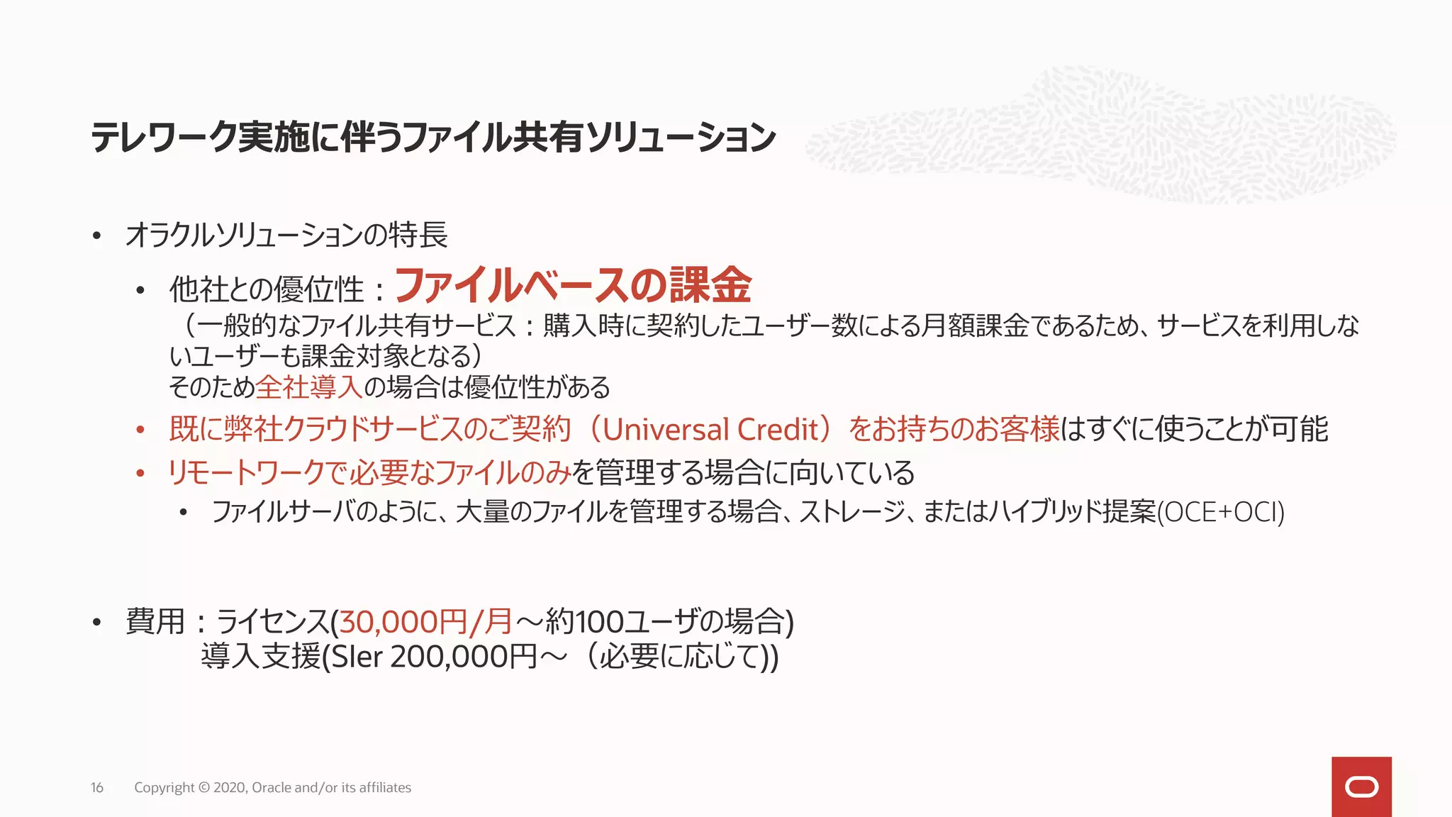 テレワーク実施に伴うファイル共有ソリューション
• オラクルソリューションの特長
• 他社との優位性：ファイルベースの課金
（一般的なファイル共有サービス：購入時に契約したユーザー数による月額課金であるため、サービスを利用しな
いユーザーも課金対象となる）
そのため全社導入の場合は優位性がある
• 既に弊社クラウドサービスのご契約（Universal Credit）をお持ちのお客様はすぐに使うことが可能
• リモートワークで必要なファイルのみを管理する場合に向いている
• ファイルサーバのように、大量のファイルを管理する場合、ストレージ、またはハイブリッド提案(OCE+OCI)
• 費用：ライセンス(30,000円/月～約100ユーザの場合)
導入支援(SIer 200,000円～（必要に応じて))
16 Copyright © 2020, Oracle and/or its affiliates
 