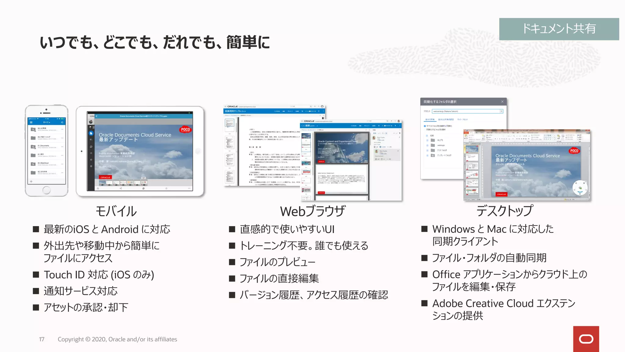 いつでも、どこでも、だれでも、簡単に
17 Copyright © 2020, Oracle and/or its affiliates
モバイル
◼ 最新のiOS と Android に対応
◼ 外出先や移動中から簡単に
ファイルにアクセス
◼ Touch ID 対応 (iOS のみ)
◼ 通知サービス対応
◼ アセットの承認・却下
Webブラウザ
◼ 直感的で使いやすいUI
◼ トレーニング不要。誰でも使える
◼ ファイルのプレビュー
◼ ファイルの直接編集
◼ バージョン履歴、アクセス履歴の確認
デスクトップ
◼ Windows と Mac に対応した
同期クライアント
◼ ファイル・フォルダの自動同期
◼ Office アプリケーションからクラウド上の
ファイルを編集・保存
◼ Adobe Creative Cloud エクステン
ションの提供
ドキュメント共有
 