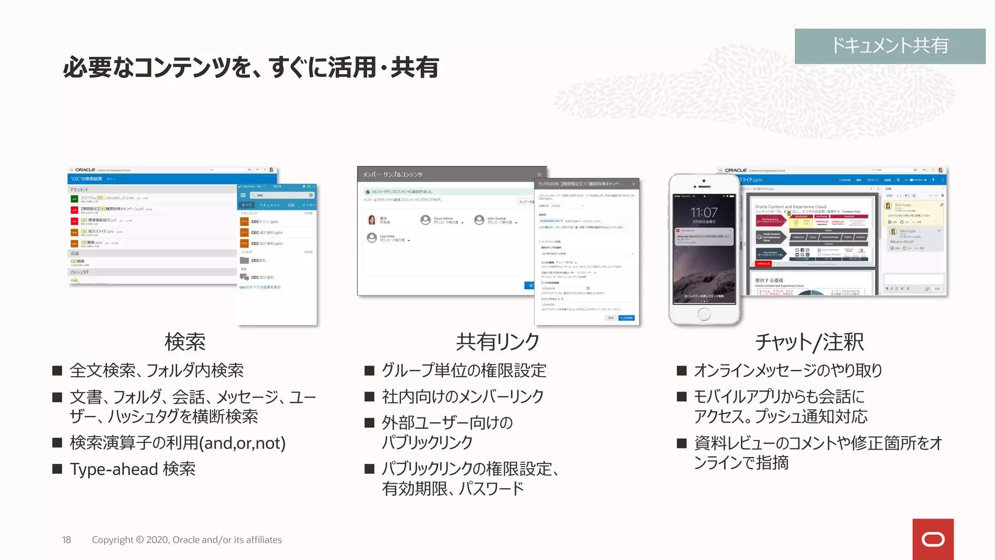 必要なコンテンツを、すぐに活用・共有
18
検索
◼ 全文検索、フォルダ内検索
◼ 文書、フォルダ、会話、メッセージ、ユー
ザー、ハッシュタグを横断検索
◼ 検索演算子の利用(and,or,not)
◼ Type-ahead 検索
共有リンク
◼ グループ単位の権限設定
◼ 社内向けのメンバーリンク
◼ 外部ユーザー向けの
パブリックリンク
◼ パブリックリンクの権限設定、
有効期限、パスワード
チャット/注釈
◼ オンラインメッセージのやり取り
◼ モバイルアプリからも会話に
アクセス。プッシュ通知対応
◼ 資料レビューのコメントや修正箇所をオ
ンラインで指摘
ドキュメント共有
Copyright © 2020, Oracle and/or its affiliates
 