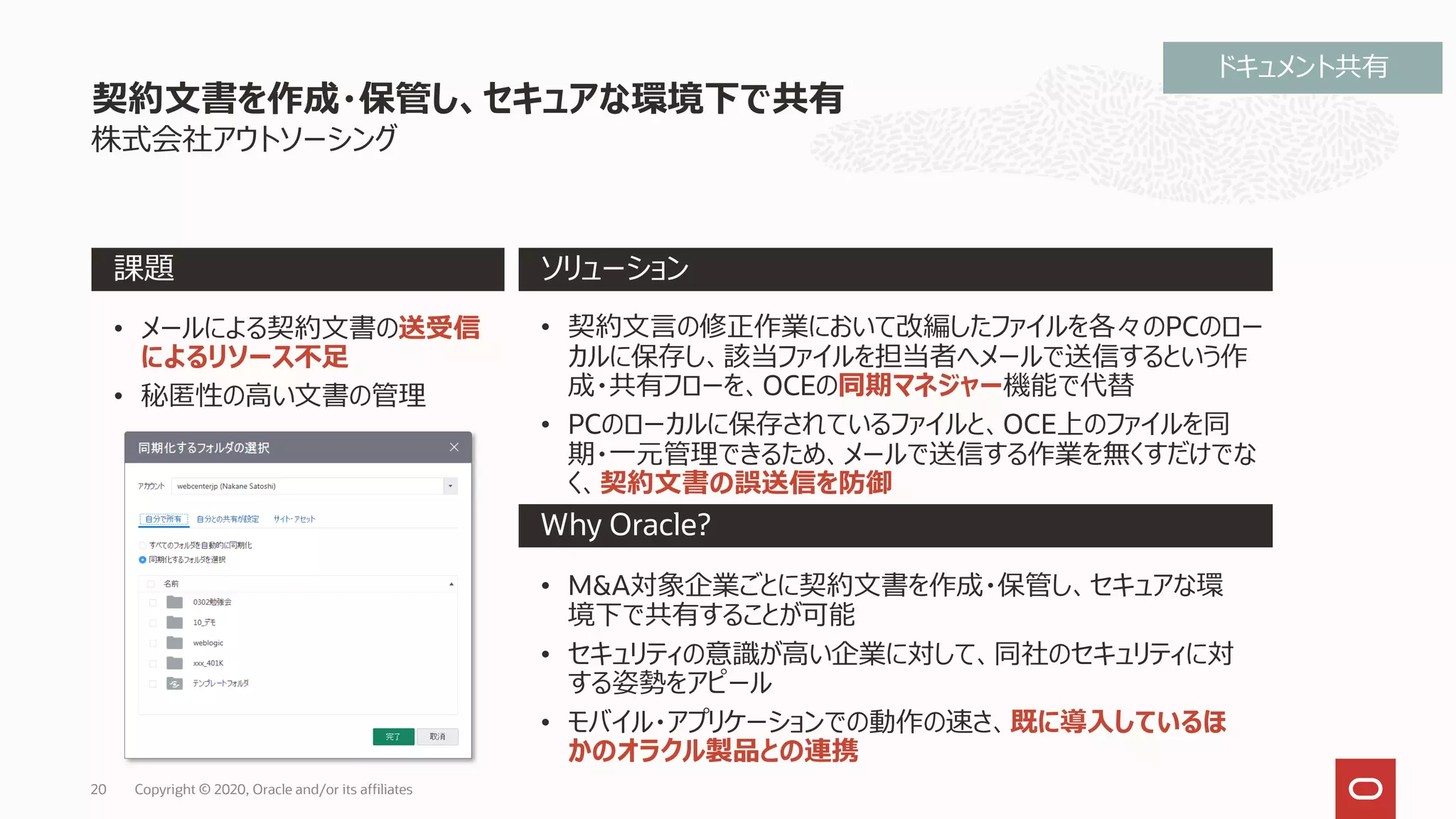 株式会社アウトソーシング
契約文書を作成・保管し、セキュアな環境下で共有
Why Oracle?
課題 ソリューション
• メールによる契約文書の送受信
によるリソース不足
• 秘匿性の高い文書の管理
• 契約文言の修正作業において改編したファイルを各々のPCのロー
カルに保存し、該当ファイルを担当者へメールで送信するという作
成・共有フローを、OCEの同期マネジャー機能で代替
• PCのローカルに保存されているファイルと、OCE上のファイルを同
期・一元管理できるため、メールで送信する作業を無くすだけでな
く、契約文書の誤送信を防御
• M&A対象企業ごとに契約文書を作成・保管し、セキュアな環
境下で共有することが可能
• セキュリティの意識が高い企業に対して、同社のセキュリティに対
する姿勢をアピール
• モバイル・アプリケーションでの動作の速さ、既に導入しているほ
かのオラクル製品との連携
Copyright © 2020, Oracle and/or its affiliates20
ドキュメント共有
 