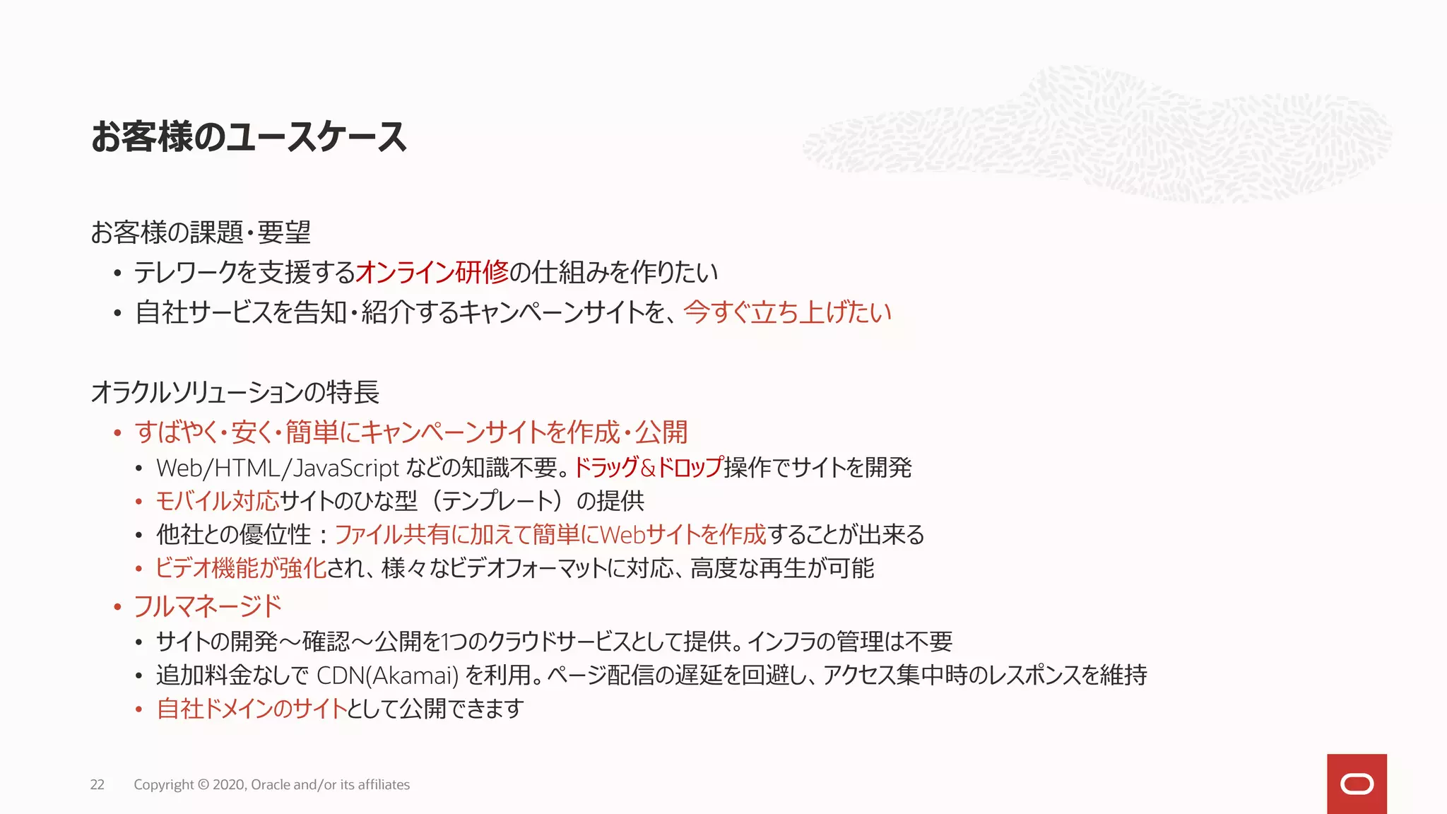お客様のユースケース
お客様の課題・要望
• テレワークを支援するオンライン研修の仕組みを作りたい
• 自社サービスを告知・紹介するキャンペーンサイトを、今すぐ立ち上げたい
オラクルソリューションの特長
• すばやく・安く・簡単にキャンペーンサイトを作成・公開
• Web/HTML/JavaScript などの知識不要。ドラッグ&ドロップ操作でサイトを開発
• モバイル対応サイトのひな型（テンプレート）の提供
• 他社との優位性：ファイル共有に加えて簡単にWebサイトを作成することが出来る
• ビデオ機能が強化され、様々なビデオフォーマットに対応、高度な再生が可能
• フルマネージド
• サイトの開発～確認～公開を1つのクラウドサービスとして提供。インフラの管理は不要
• 追加料金なしで CDN(Akamai) を利用。ページ配信の遅延を回避し、アクセス集中時のレスポンスを維持
• 自社ドメインのサイトとして公開できます
22 Copyright © 2020, Oracle and/or its affiliates
 