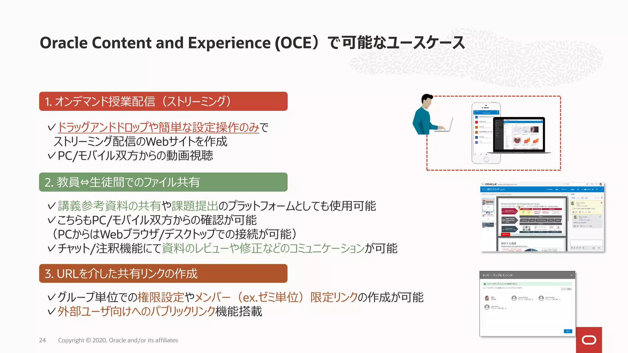 Oracle Content and Experience (OCE）で可能なユースケース
24 Copyright © 2020, Oracle and/or its affiliates
1. オンデマンド授業配信（ストリーミング）
✓ドラッグアンドドロップや簡単な設定操作のみで
ストリーミング配信のWebサイトを作成
✓PC/モバイル双方からの動画視聴
2. 教員⇔生徒間でのファイル共有
✓講義参考資料の共有や課題提出のプラットフォームとしても使用可能
✓こちらもPC/モバイル双方からの確認が可能
（PCからはWebブラウザ/デスクトップでの接続が可能）
✓チャット/注釈機能にて資料のレビューや修正などのコミュニケーションが可能
3. URLを介した共有リンクの作成
✓グループ単位での権限設定やメンバー（ex.ゼミ単位）限定リンクの作成が可能
✓外部ユーザ向けへのパブリックリンク機能搭載
 