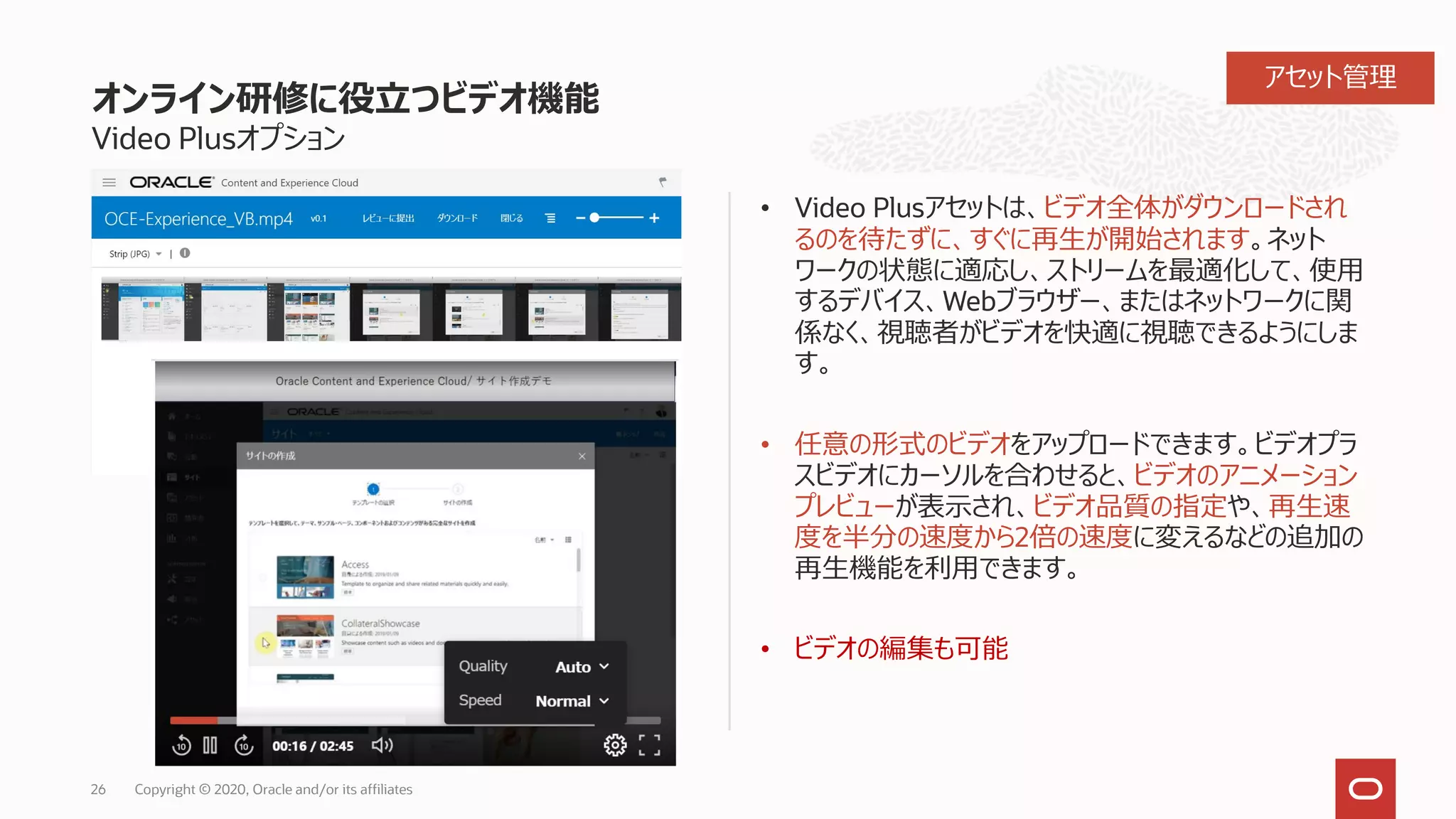 オンライン研修に役立つビデオ機能
Video Plusオプション
• Video Plusアセットは、ビデオ全体がダウンロードされ
るのを待たずに、すぐに再生が開始されます。ネット
ワークの状態に適応し、ストリームを最適化して、使用
するデバイス、Webブラウザー、またはネットワークに関
係なく、視聴者がビデオを快適に視聴できるようにしま
す。
• 任意の形式のビデオをアップロードできます。ビデオプラ
スビデオにカーソルを合わせると、ビデオのアニメーション
プレビューが表示され、ビデオ品質の指定や、再生速
度を半分の速度から2倍の速度に変えるなどの追加の
再生機能を利用できます。
• ビデオの編集も可能
26 Copyright © 2020, Oracle and/or its affiliates
アセット管理
 