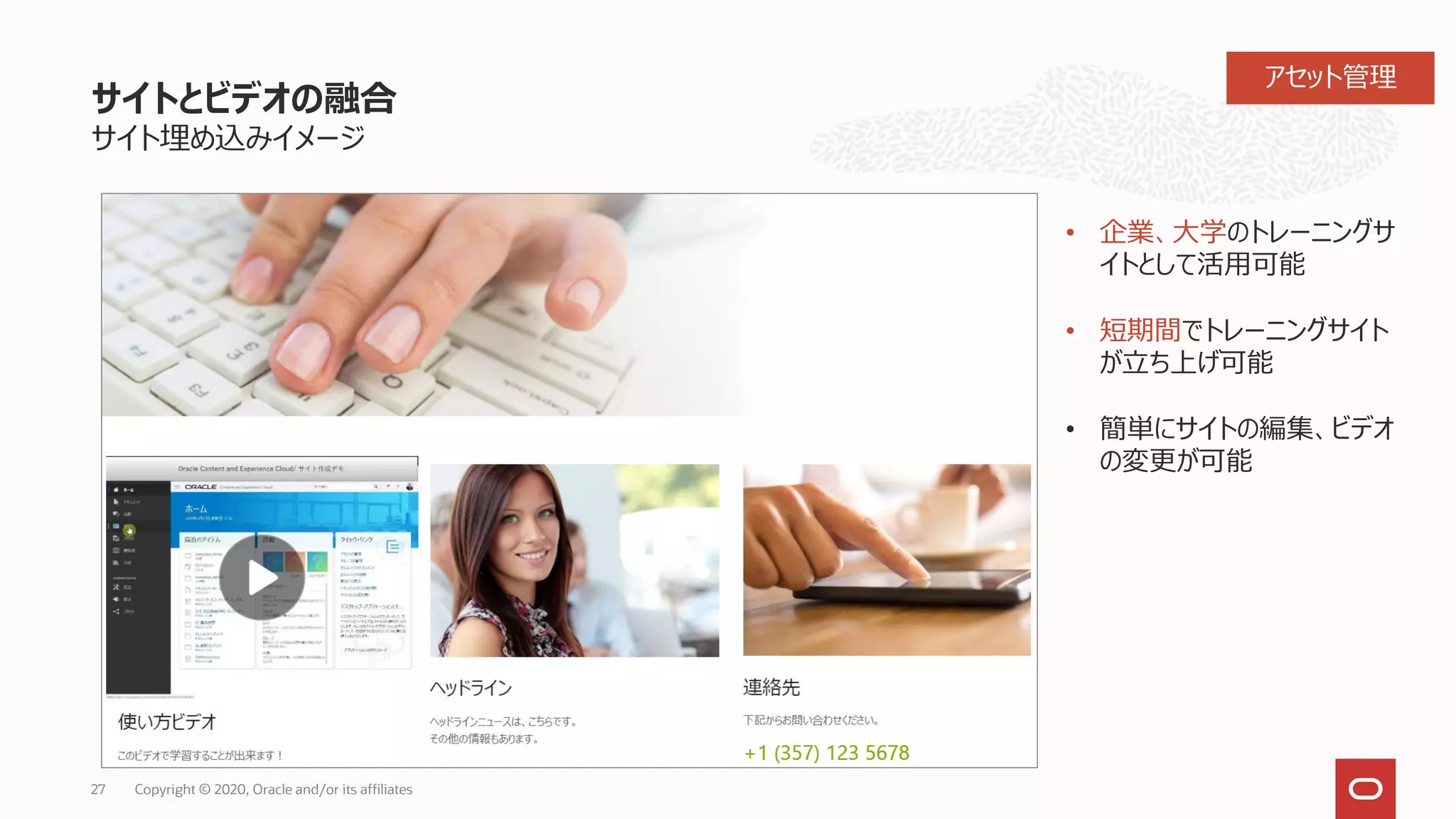 サイトとビデオの融合
サイト埋め込みイメージ
27 Copyright © 2020, Oracle and/or its affiliates
• 企業、大学のトレーニングサ
イトとして活用可能
• 短期間でトレーニングサイト
が立ち上げ可能
• 簡単にサイトの編集、ビデオ
の変更が可能
アセット管理
 