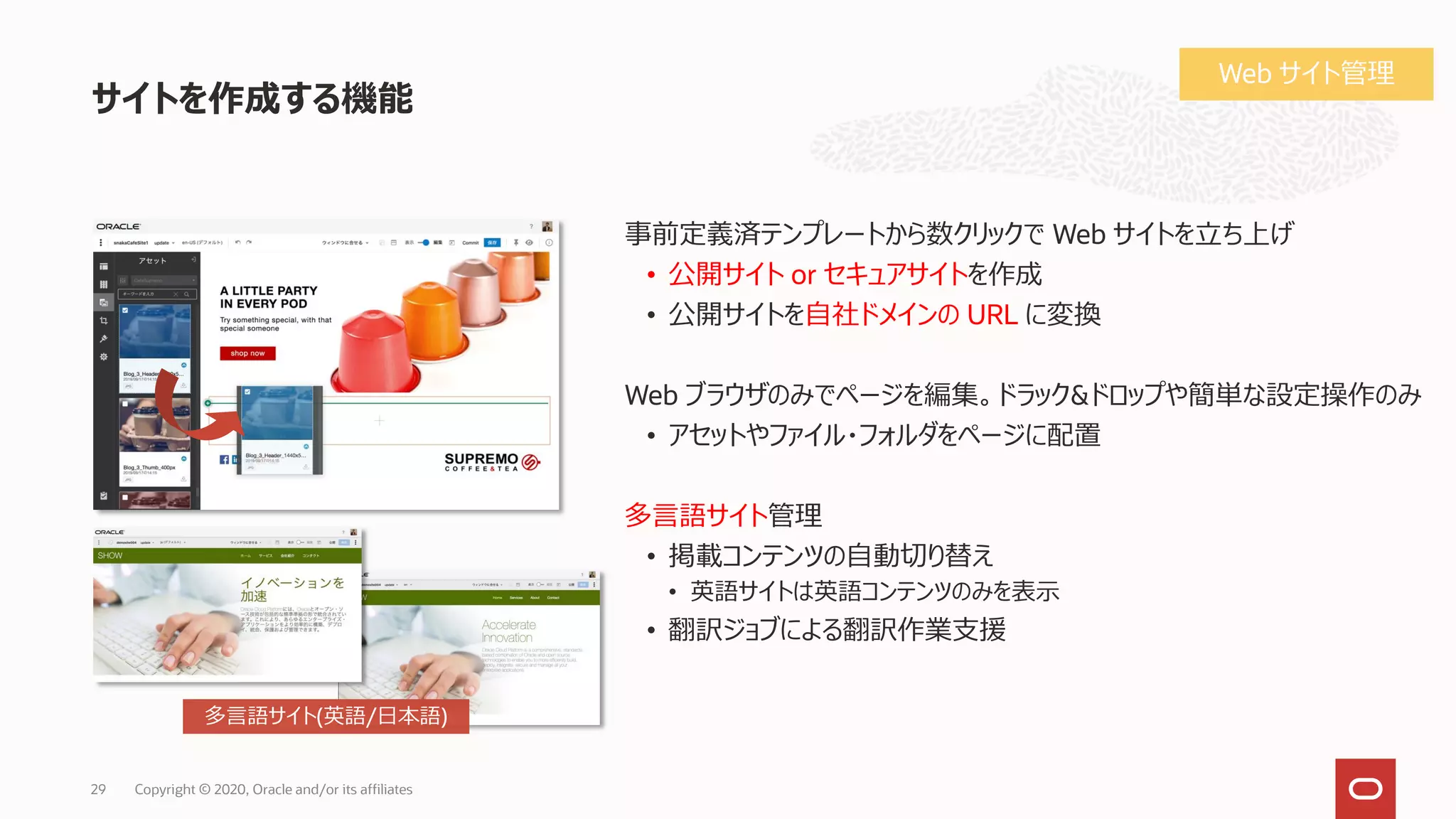 サイトを作成する機能
Copyright © 2020, Oracle and/or its affiliates29
事前定義済テンプレートから数クリックで Web サイトを立ち上げ
• 公開サイト or セキュアサイトを作成
• 公開サイトを自社ドメインの URL に変換
Web ブラウザのみでページを編集。ドラック&ドロップや簡単な設定操作のみ
• アセットやファイル・フォルダをページに配置
多言語サイト管理
• 掲載コンテンツの自動切り替え
• 英語サイトは英語コンテンツのみを表示
• 翻訳ジョブによる翻訳作業支援
多言語サイト(英語/日本語)
Web サイト管理
 