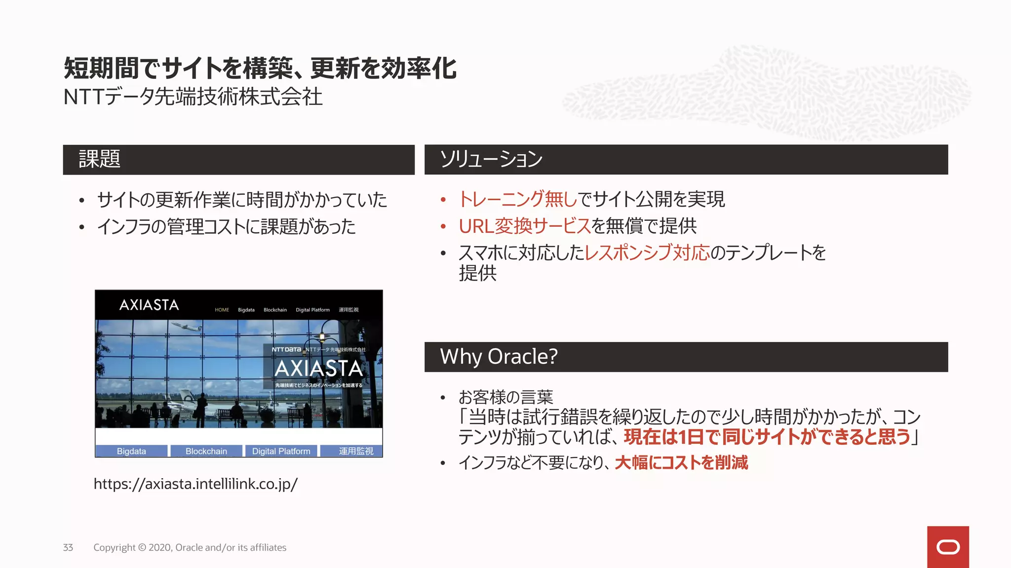 Copyright © 2020, Oracle and/or its affiliates
NTTデータ先端技術株式会社
短期間でサイトを構築、更新を効率化
Why Oracle?
課題 ソリューション
• サイトの更新作業に時間がかかっていた
• インフラの管理コストに課題があった
• トレーニング無しでサイト公開を実現
• URL変換サービスを無償で提供
• スマホに対応したレスポンシブ対応のテンプレートを
提供
• お客様の言葉
「当時は試行錯誤を繰り返したので少し時間がかかったが、コン
テンツが揃っていれば、現在は1日で同じサイトができると思う」
• インフラなど不要になり、大幅にコストを削減
https://axiasta.intellilink.co.jp/
33
 