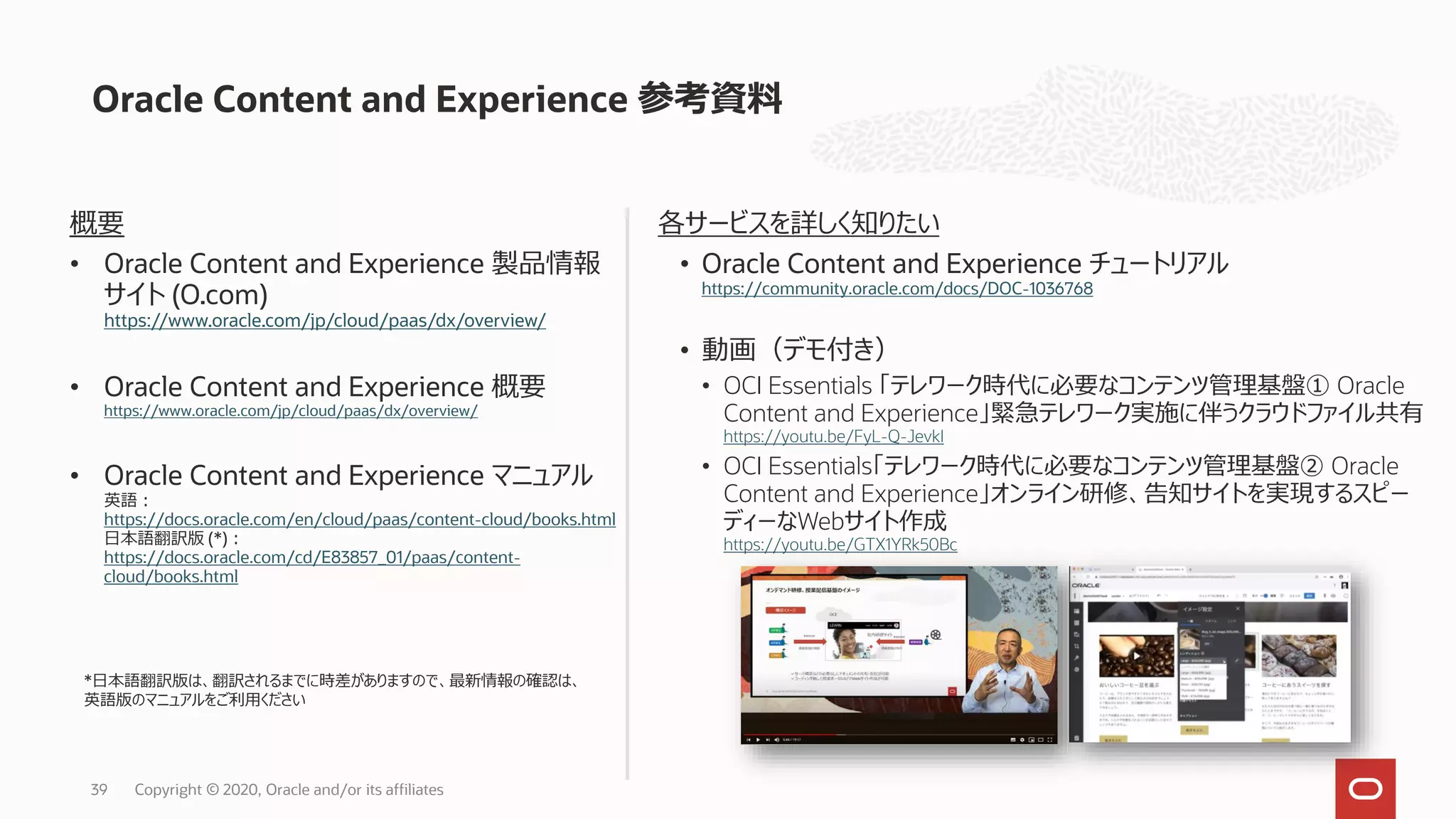 Oracle Content and Experience 参考資料
39 Copyright © 2020, Oracle and/or its affiliates
概要
• Oracle Content and Experience 製品情報
サイト (O.com)
https://www.oracle.com/jp/cloud/paas/dx/overview/
• Oracle Content and Experience 概要
https://www.oracle.com/jp/cloud/paas/dx/overview/
• Oracle Content and Experience マニュアル
英語：
https://docs.oracle.com/en/cloud/paas/content-cloud/books.html
日本語翻訳版 (*)：
https://docs.oracle.com/cd/E83857_01/paas/content-
cloud/books.html
各サービスを詳しく知りたい
• Oracle Content and Experience チュートリアル
https://community.oracle.com/docs/DOC-1036768
• 動画（デモ付き）
• OCI Essentials 「テレワーク時代に必要なコンテンツ管理基盤① Oracle
Content and Experience」緊急テレワーク実施に伴うクラウドファイル共有
https://youtu.be/FyL-Q-JevkI
• OCI Essentials「テレワーク時代に必要なコンテンツ管理基盤② Oracle
Content and Experience」オンライン研修、告知サイトを実現するスピー
ディーなWebサイト作成
https://youtu.be/GTX1YRk50Bc
*日本語翻訳版は、翻訳されるまでに時差がありますので、最新情報の確認は、
英語版のマニュアルをご利用ください
 