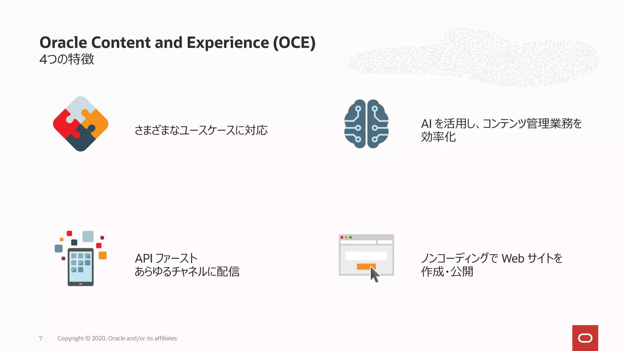 4つの特徴
さまざまなユースケースに対応
AI を活用し、コンテンツ管理業務を
効率化
API ファースト
あらゆるチャネルに配信
ノンコーディングで Web サイトを
作成・公開
Oracle Content and Experience (OCE)
Copyright © 2020, Oracle and/or its affiliates7
 