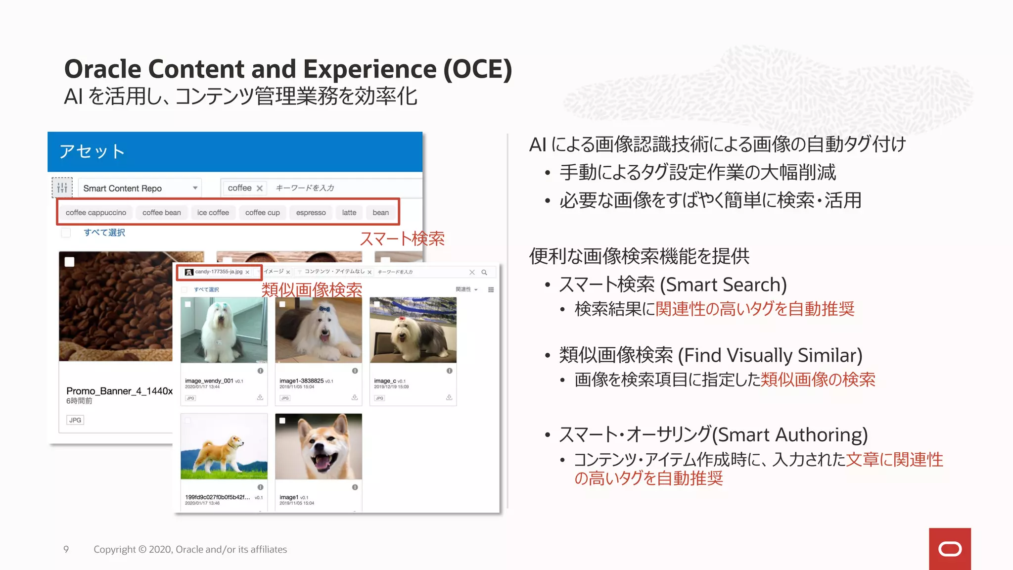 AI を活用し、コンテンツ管理業務を効率化
AI による画像認識技術による画像の自動タグ付け
• 手動によるタグ設定作業の大幅削減
• 必要な画像をすばやく簡単に検索・活用
便利な画像検索機能を提供
• スマート検索 (Smart Search)
• 検索結果に関連性の高いタグを自動推奨
• 類似画像検索 (Find Visually Similar)
• 画像を検索項目に指定した類似画像の検索
• スマート・オーサリング(Smart Authoring)
• コンテンツ・アイテム作成時に、入力された文章に関連性
の高いタグを自動推奨
Oracle Content and Experience (OCE)
Copyright © 2020, Oracle and/or its affiliates9
スマート検索
類似画像検索
 