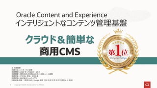 インテリジェントなコンテンツ管理基盤
Oracle Content and Experience
クラウド＆簡単な
商用CMS
※ 調査概要
調査方法：インターネット調査
調査期間：2020 年 5 月 22 日～ 25 日
調査概要：商用 CMS を対象にしたサイト比較イメージ調査
調査対象：1,721 名、男女、 22 59 歳
調査実施：株式会社ショッパーズアイ
比較対象企業：「商用 CMS 」 Google 検索（ 20 20 年 5 月 20 日 13 時 56 分 時点）
Copyright © 2021, Oracle and/or its affiliates
12
 