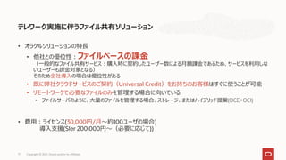 テレワーク実施に伴うファイル共有ソリューション
• オラクルソリューションの特長
• 他社との優位性：ファイルベースの課金
（一般的なファイル共有サービス：購入時に契約したユーザー数による月額課金であるため、サービスを利用しな
いユーザーも課金対象となる）
そのため全社導入の場合は優位性がある
• 既に弊社クラウドサービスのご契約（Universal Credit）をお持ちのお客様はすぐに使うことが可能
• リモートワークで必要なファイルのみを管理する場合に向いている
• ファイルサーバのように、大量のファイルを管理する場合、ストレージ、またはハイブリッド提案(OCE+OCI)
• 費用：ライセンス(30,000円/月～約100ユーザの場合)
導入支援(SIer 200,000円～（必要に応じて))
17 Copyright © 2021, Oracle and/or its affiliates
 