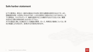 Safe harbor statement
以下の事項は、弊社の一般的な製品の方向性に関する概要を説明するものです。また、
情報提供を唯一の目的とするものであり、いかなる契約にも組み込むことはできません。以
下の事項は、マテリアルやコード、機能を提供することを確約するものではないため、購買
決定を行う際の判断材料になさらないで下さい。
オラクル製品に関して記載されている機能の開発、リリース、時期及び価格については、弊
社の裁量により決定され、変更される可能性があります。
2 Copyright © 2021, Oracle and/or its affiliates
 