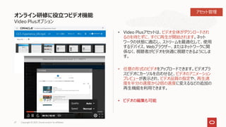 オンライン研修に役立つビデオ機能
Video Plusオプション
• Video Plusアセットは、ビデオ全体がダウンロードされ
るのを待たずに、すぐに再生が開始されます。ネット
ワークの状態に適応し、ストリームを最適化して、使用
するデバイス、Webブラウザー、またはネットワークに関
係なく、視聴者がビデオを快適に視聴できるようにしま
す。
• 任意の形式のビデオをアップロードできます。ビデオプラ
スビデオにカーソルを合わせると、ビデオのアニメーション
プレビューが表示され、ビデオ品質の指定や、再生速
度を半分の速度から2倍の速度に変えるなどの追加の
再生機能を利用できます。
• ビデオの編集も可能
27 Copyright © 2021, Oracle and/or its affiliates
アセット管理
 