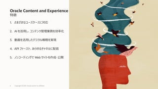 特徴
1. さまざまなユースケースに対応
2. AI を活用し、コンテンツ管理業務を効率化
3. 動画を活用したデジタル戦略を実現
4. API ファースト、あらゆるチャネルに配信
5. ノンコーディングで Web サイトを作成・公開
Oracle Content and Experience
Copyright © 2021, Oracle and/or its affiliates
6
 