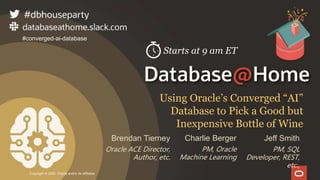 Copyright © 2020, Oracle and/or its affiliates
Using Oracle’s Converged “AI”
Database to Pick a Good but
Inexpensive Bottle of Wine
#converged-ai-database
Brendan Tierney
Oracle ACE Director,
Author, etc.
Jeff Smith
PM, SQL
Developer, REST,
etc.,
Charlie Berger
PM, Oracle
Machine Learning
Starts at 9 am ET
 