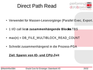 @MartinKlierDBA Oracle Core für Einsteiger: Datenbank I/O 20/32
●
Verwendet für Massen-Lesevorgänge (Parallel Exec, Export..
●
1 I/O call liestn zusammenhängende Blocksim TBS
●
max(n) = DB_FILE_MULTIBLOCK_READ_COUNT
●
Schreibt zusammenhängend in die Prozess-PGA
Ziel: Sparen von IO- und CPU-Zeit
Direct Path Read
 