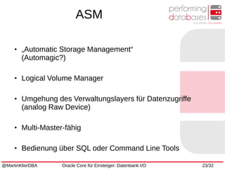 @MartinKlierDBA Oracle Core für Einsteiger: Datenbank I/O 23/32
●
„Automatic Storage Management“
(Automagic?)
●
Logical Volume Manager
●
Umgehung des Verwaltungslayers für Datenzugriffe
(analog Raw Device)
●
Multi-Master-fähig
●
Bedienung über SQL oder Command Line Tools
ASM
 