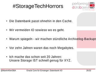 @MartinKlierDBA Oracle Core für Einsteiger: Datenbank I/O 26/32
●
Die Datenbank passt ohnehin in den Cache.
●
Wir vermeiden IO sowieso wo es geht.
●
Warum spiegeln - wir machen stündliche Archivelog-Backups
●
Vor zehn Jahren waren das noch Megabytes.
●
Ich mache das schon seit 20 Jahren:
Unsere Storage IST schnell genug für XYZ.
#StorageTechHorrors
 
