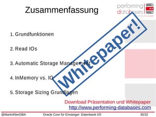 @MartinKlierDBA Oracle Core für Einsteiger: Datenbank I/O 30/32
W
hitepaper!1. Grundfunktionen
2. Read IOs
3. Automatic Storage Management
4. InMemory vs. IO
5. Storage Sizing Grundlagen
Zusammenfassung
Download Präsentation und Whitepaper
http://www.performing-databases.com
 