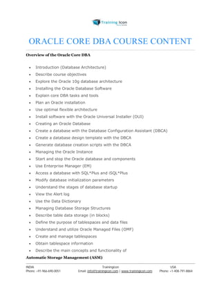ORACLE CORE DBA COURSE CONTENT 
Overview of the Oracle Core DBA 
 Introduction (Database Architecture) 
 Describe course objectives 
 Explore the Oracle 10g database architecture 
 Installing the Oracle Database Software 
 Explain core DBA tasks and tools 
 Plan an Oracle installation 
 Use optimal flexible architecture 
 Install software with the Oracle Universal Installer (OUI) 
 Creating an Oracle Database 
 Create a database with the Database Configuration Assistant (DBCA) 
 Create a database design template with the DBCA 
 Generate database creation scripts with the DBCA 
 Managing the Oracle Instance 
 Start and stop the Oracle database and components 
 Use Enterprise Manager (EM) 
 Access a database with SQL*Plus and iSQL*Plus 
 Modify database initialization parameters 
 Understand the stages of database startup 
 View the Alert log 
 Use the Data Dictionary 
 Managing Database Storage Structures 
 Describe table data storage (in blocks) 
 Define the purpose of tablespaces and data files 
 Understand and utilize Oracle Managed Files (OMF) 
 Create and manage tablespaces 
 Obtain tablespace information 
 Describe the main concepts and functionality of 
Automatic Storage Management (ASM) 
----------------------------------------------------------------------------------------------------------------------------------------------------------------------------------------------- 
INDIA Trainingicon USA 
Phone: +91-966-690-0051 Email: info@trainingicon.com | www.trainingicon.com Phone: +1-408-791-8864 
 