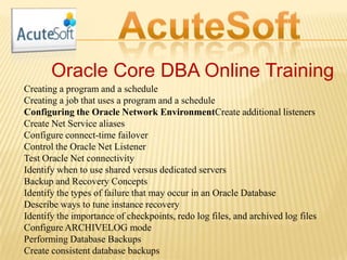 Oracle Core DBA Online Training
Creating a program and a schedule
Creating a job that uses a program and a schedule
Configuring the Oracle Network EnvironmentCreate additional listeners
Create Net Service aliases
Configure connect-time failover
Control the Oracle Net Listener
Test Oracle Net connectivity
Identify when to use shared versus dedicated servers
Backup and Recovery Concepts
Identify the types of failure that may occur in an Oracle Database
Describe ways to tune instance recovery
Identify the importance of checkpoints, redo log files, and archived log files
Configure ARCHIVELOG mode
Performing Database Backups
Create consistent database backups
 
