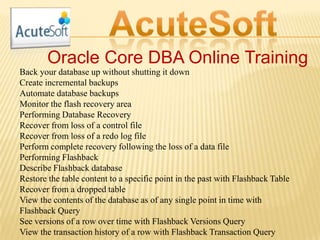 Oracle Core DBA Online Training
Back your database up without shutting it down
Create incremental backups
Automate database backups
Monitor the flash recovery area
Performing Database Recovery
Recover from loss of a control file
Recover from loss of a redo log file
Perform complete recovery following the loss of a data file
Performing Flashback
Describe Flashback database
Restore the table content to a specific point in the past with Flashback Table
Recover from a dropped table
View the contents of the database as of any single point in time with
Flashback Query
See versions of a row over time with Flashback Versions Query
View the transaction history of a row with Flashback Transaction Query
 