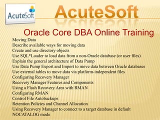 Oracle Core DBA Online Training
Moving Data
Describe available ways for moving data
Create and use directory objects
Use SQL*Loader to load data from a non-Oracle database (or user files)
Explain the general architecture of Data Pump
Use Data Pump Export and Import to move data between Oracle databases
Use external tables to move data via platform-independent files
Configuring Recovery Manager
Recovery Manager Features and Components
Using a Flash Recovery Area with RMAN
Configuring RMAN
Control File Autobackups
Retention Policies and Channel Allocation
Using Recovery Manager to connect to a target database in default
NOCATALOG mode
 