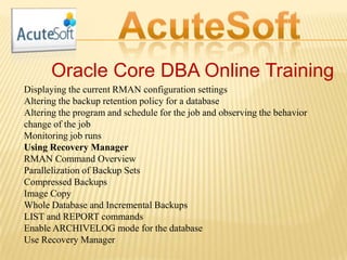Oracle Core DBA Online Training
Displaying the current RMAN configuration settings
Altering the backup retention policy for a database
Altering the program and schedule for the job and observing the behavior
change of the job
Monitoring job runs
Using Recovery Manager
RMAN Command Overview
Parallelization of Backup Sets
Compressed Backups
Image Copy
Whole Database and Incremental Backups
LIST and REPORT commands
Enable ARCHIVELOG mode for the database
Use Recovery Manager
 