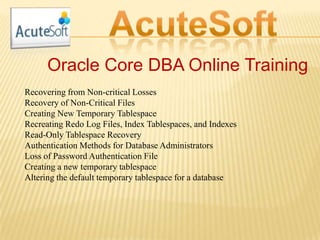 Oracle Core DBA Online Training
Recovering from Non-critical Losses
Recovery of Non-Critical Files
Creating New Temporary Tablespace
Recreating Redo Log Files, Index Tablespaces, and Indexes
Read-Only Tablespace Recovery
Authentication Methods for Database Administrators
Loss of Password Authentication File
Creating a new temporary tablespace
Altering the default temporary tablespace for a database
 