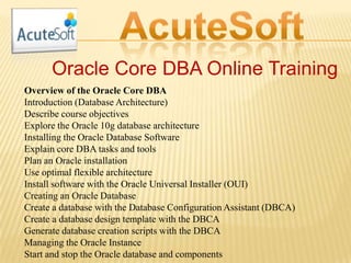Oracle Core DBA Online Training
Overview of the Oracle Core DBA
Introduction (Database Architecture)
Describe course objectives
Explore the Oracle 10g database architecture
Installing the Oracle Database Software
Explain core DBA tasks and tools
Plan an Oracle installation
Use optimal flexible architecture
Install software with the Oracle Universal Installer (OUI)
Creating an Oracle Database
Create a database with the Database Configuration Assistant (DBCA)
Create a database design template with the DBCA
Generate database creation scripts with the DBCA
Managing the Oracle Instance
Start and stop the Oracle database and components
 