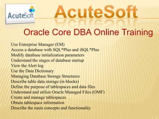 Oracle Core DBA Online Training
Use Enterprise Manager (EM)
Access a database with SQL*Plus and iSQL*Plus
Modify database initialization parameters
Understand the stages of database startup
View the Alert log
Use the Data Dictionary
Managing Database Storage Structures
Describe table data storage (in blocks)
Define the purpose of tablespaces and data files
Understand and utilize Oracle Managed Files (OMF)
Create and manage tablespaces
Obtain tablespace information
Describe the main concepts and functionality
 