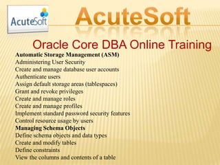 Oracle Core DBA Online Training
Automatic Storage Management (ASM)
Administering User Security
Create and manage database user accounts
Authenticate users
Assign default storage areas (tablespaces)
Grant and revoke privileges
Create and manage roles
Create and manage profiles
Implement standard password security features
Control resource usage by users
Managing Schema Objects
Define schema objects and data types
Create and modify tables
Define constraints
View the columns and contents of a table
 