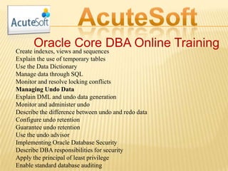 Oracle Core DBA Online Training
Create indexes, views and sequences
Explain the use of temporary tables
Use the Data Dictionary
Manage data through SQL
Monitor and resolve locking conflicts
Managing Undo Data
Explain DML and undo data generation
Monitor and administer undo
Describe the difference between undo and redo data
Configure undo retention
Guarantee undo retention
Use the undo advisor
Implementing Oracle Database Security
Describe DBA responsibilities for security
Apply the principal of least privilege
Enable standard database auditing
 