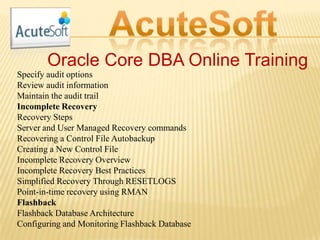 Oracle Core DBA Online Training
Specify audit options
Review audit information
Maintain the audit trail
Incomplete Recovery
Recovery Steps
Server and User Managed Recovery commands
Recovering a Control File Autobackup
Creating a New Control File
Incomplete Recovery Overview
Incomplete Recovery Best Practices
Simplified Recovery Through RESETLOGS
Point-in-time recovery using RMAN
Flashback
Flashback Database Architecture
Configuring and Monitoring Flashback Database
 