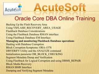 Oracle Core DBA Online Training
Backing Up the Flash Recovery Area
Using V$FLASH_RECOVERY_AREA_USAGE
Flashback Database Considerations
Using the Flashback Database RMAN interface
Using Flashback Database EM Interface
Managing and monitoring Flashback Database operations
Dealing with Database Corruption
Block Corruption Symptoms: ORA-1578
DBVERIFY Utility and the ANALYZE command
Initialization parameter DB_BLOCK_CHECKING
Segment Metadata Dump and Verification
Using Flashback for Logical Corruption and using DBMS_REPAIR
Block Media Recovery
RMAN BMR Interface
Dumping and Verifying Segment Metadata
 
