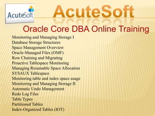 Oracle Core DBA Online Training
Monitoring and Managing Storage I
Database Storage Structures
Space Management Overview
Oracle-Managed Files (OMF)
Row Chaining and Migrating
Proactive Tablespace Monitoring
Managing Resumable Space Allocation
SYSAUX Tablespace
Monitoring table and index space usage
Monitoring and Managing Storage II
Automatic Undo Management
Redo Log Files
Table Types
Partitioned Tables
Index-Organized Tables (IOT)
 
