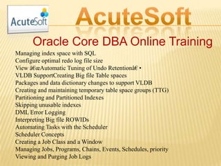Oracle Core DBA Online Training
Managing index space with SQL
Configure optimal redo log file size
View â€œAutomatic Tuning of Undo Retentionâ€•
VLDB SupportCreating Big file Table spaces
Packages and data dictionary changes to support VLDB
Creating and maintaining temporary table space groups (TTG)
Partitioning and Partitioned Indexes
Skipping unusable indexes
DML Error Logging
Interpreting Big file ROWIDs
Automating Tasks with the Scheduler
Scheduler Concepts
Creating a Job Class and a Window
Managing Jobs, Programs, Chains, Events, Schedules, priority
Viewing and Purging Job Logs
 